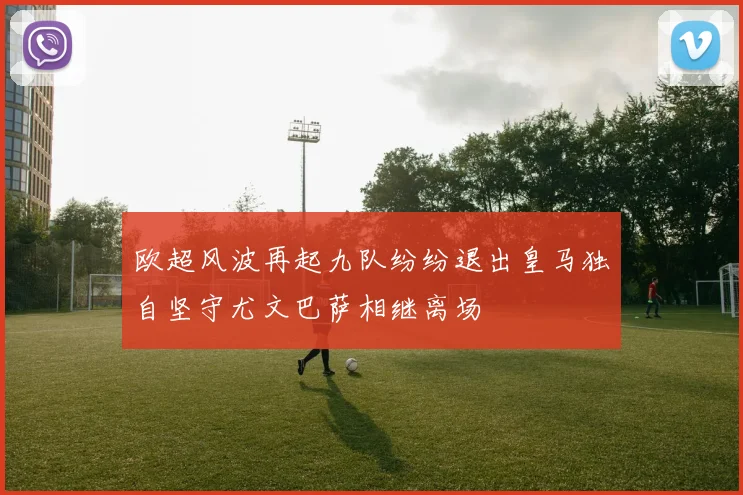 欧超风波再起九队纷纷退出皇马独自坚守尤文巴萨相继离场