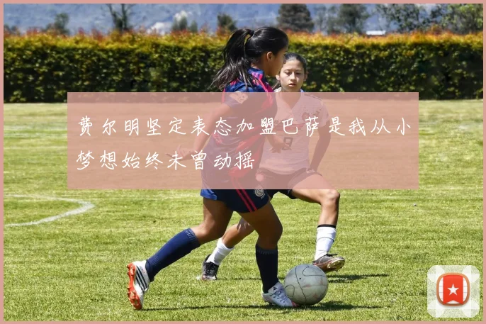 费尔明坚定表态加盟巴萨是我从小梦想始终未曾动摇