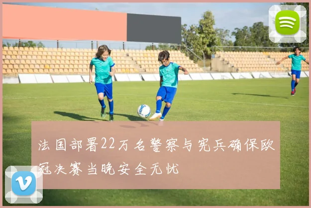 法国部署22万名警察与宪兵确保欧冠决赛当晚安全无忧