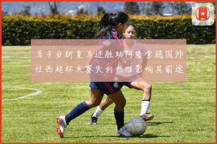 马卡分析皇马连胜助阿隆索稳固帅位西超杯决赛失利也难影响其前途