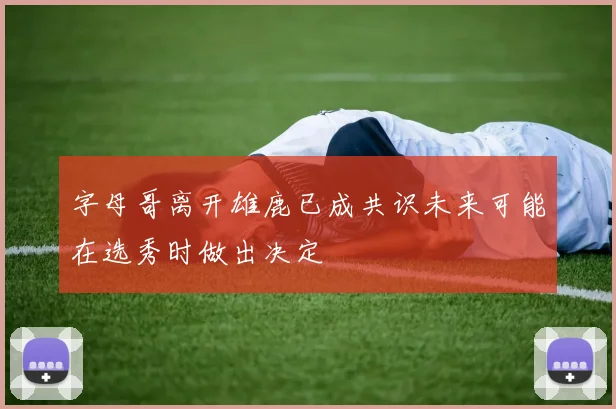 字母哥离开雄鹿已成共识未来可能在选秀时做出决定