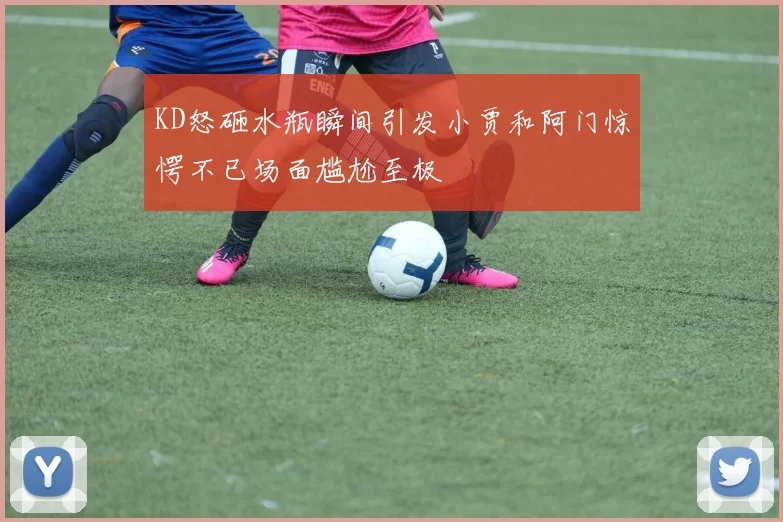 KD怒砸水瓶瞬间引发小贾和阿门惊愕不已场面尴尬至极