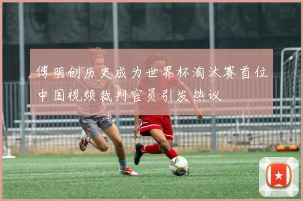傅明创历史成为世界杯淘汰赛首位中国视频裁判官员引发热议