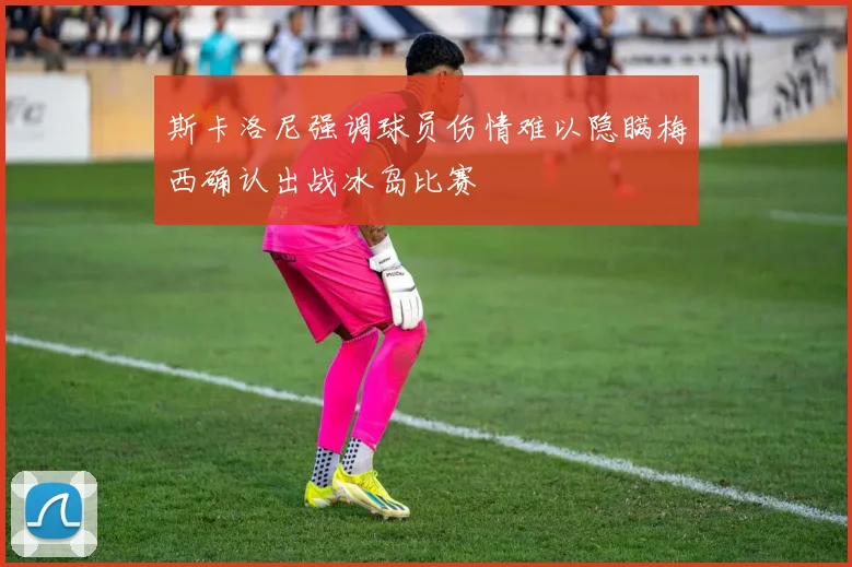 斯卡洛尼强调球员伤情难以隐瞒梅西确认出战冰岛比赛