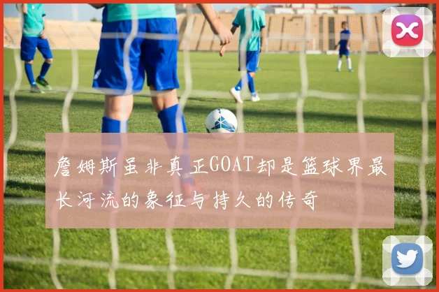 詹姆斯虽非真正GOAT却是篮球界最长河流的象征与持久的传奇