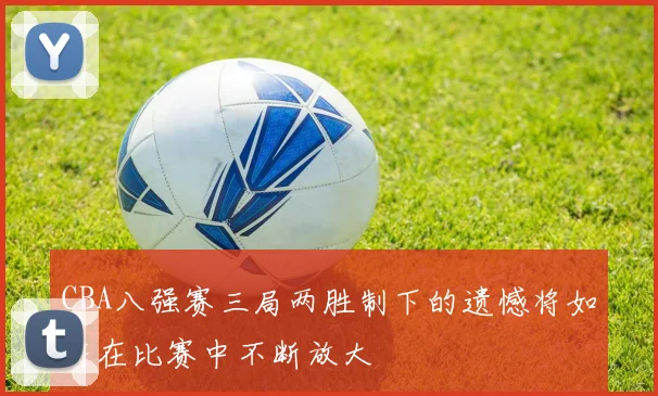 CBA八强赛三局两胜制下的遗憾将如何在比赛中不断放大