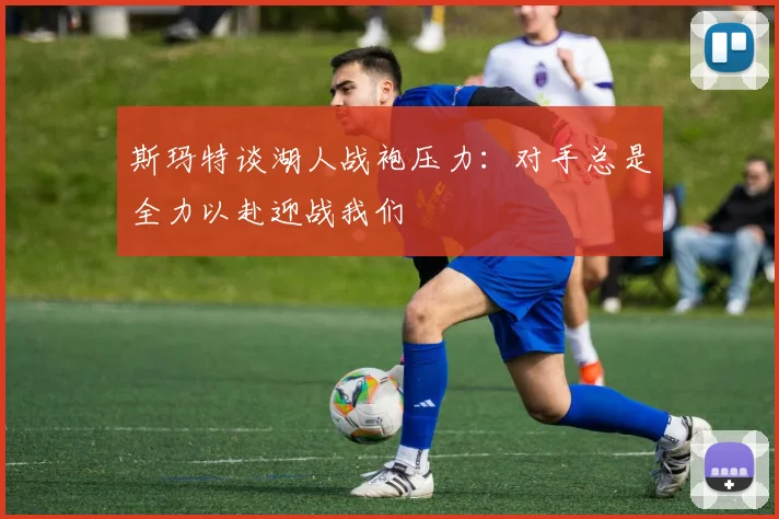 斯玛特谈湖人战袍压力：对手总是全力以赴迎战我们