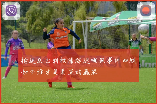 枪迷反击利物浦球迷嘲讽事件回顾如今谁才是真正的赢家