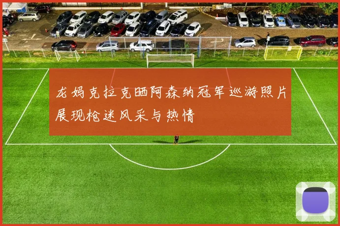 龙妈克拉克晒阿森纳冠军巡游照片展现枪迷风采与热情