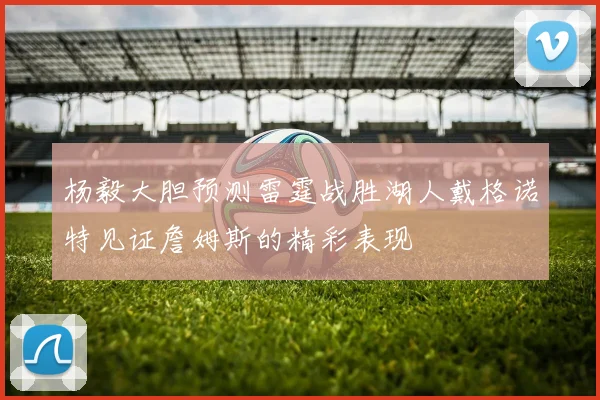 杨毅大胆预测雷霆战胜湖人戴格诺特见证詹姆斯的精彩表现