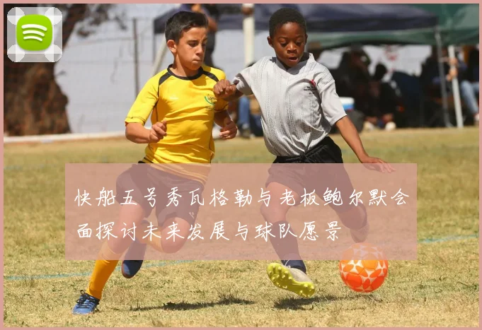 快船五号秀瓦格勒与老板鲍尔默会面探讨未来发展与球队愿景