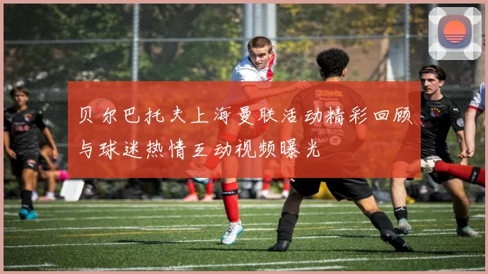 贝尔巴托夫上海曼联活动精彩回顾与球迷热情互动视频曝光