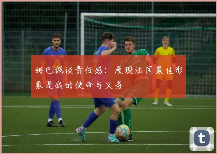 姆巴佩谈责任感：展现法国最佳形象是我的使命与义务