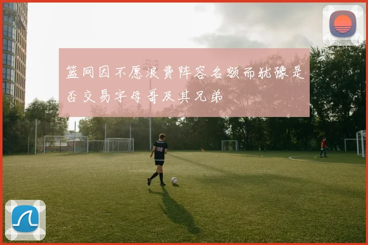 篮网因不愿浪费阵容名额而犹豫是否交易字母哥及其兄弟