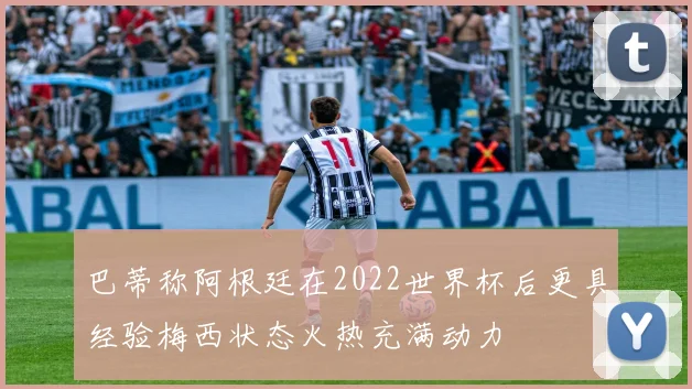 巴蒂称阿根廷在2022世界杯后更具经验梅西状态火热充满动力